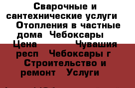 Сварочные и сантехнические услуги.    Отопления в частные дома. Чебоксары. › Цена ­ 1 000 - Чувашия респ., Чебоксары г. Строительство и ремонт » Услуги   
